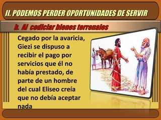 Cegado por la avaricia, Giezi se dispuso a recibir el pago por servicios que él no había prestado, de parte de un hombre del cual Eliseo creía que no debía aceptar nada II. PODEMOS PERDER OPORTUNIDADES DE SERVIR 