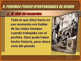 Todo lo que Giezi hacía en ese momento era hablar de los viejos tiempos cuando trabajaba con el profeta. Giezi pudo haber hecho historia, pero ahora vivía del pasado II. PODEMOS PERDER OPORTUNIDADES DE SERVIR 
