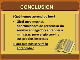 CONCLUSION ¿Qué hemos aprendido hoy?  Giezi tuvo muchas oportunidades de presenciar un servicio abnegado y aprender a ministrar; pero eligió servir a sus propios intereses ¿Para qué nos servirá lo aprendido? 