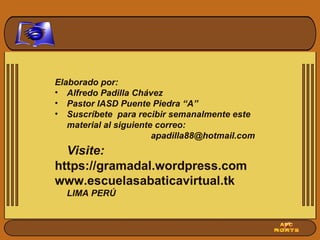 Elaborado por: Alfredo Padilla Chávez Pastor IASD Puente Piedra “A” Suscríbete  para recibir semanalmente este material al siguiente correo:  [email_address] Visite: https://gramadal.wordpress.com www.escuelasabaticavirtual.tk LIMA PERÚ 