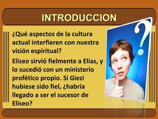 INTRODUCCION ¿Qué aspectos de la cultura actual interfieren con nuestra visión espiritual? Eliseo sirvió fielmente a Elías, y lo sucedió con un ministerio profético propio. Si Giezi hubiese sido fiel, ¿habría llegado a ser el sucesor de Eliseo? 