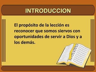 INTRODUCCION El propósito de la lección es reconocer que somos siervos con oportunidades de servir a Dios y a los demás.  