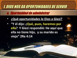 I. DIOS NOS DA OPORTUNIDADES DE SERVIR ¿Qué oportunidades le Dios a Giezi? “ Y él dijo: ¿ Qué, pues, haremos por ella ?  Y Giezi respondió: He aquí que ella no tiene hijo,  y su marido es viejo” 2Re 4:14 