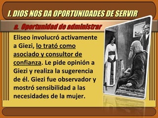 Eliseo involucró activamente a Giezi,  lo trató como asociado y consultor de confianza . Le pide opinión a Giezi y realiza la sugerencia de él. Giezi fue observador y mostró sensibilidad a las necesidades de la mujer.  I. DIOS NOS DA OPORTUNIDADES DE SERVIR 