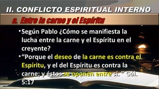 Según Pablo ¿Cómo se manifiesta la lucha entre la carne y el Espíritu en el creyente? “ Porque el  deseo  de  la carne es contra el Espíritu , y el del Espíritu es contra la carne; y éstos  se oponen entre  sí. ” Gál. 5:17 II. CONFLICTO ESPIRITUAL INTERNO 