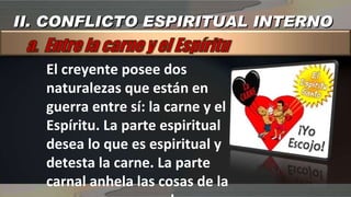 El creyente posee dos naturalezas que están en guerra entre sí: la carne y el Espíritu. La parte espiritual desea lo que es espiritual y detesta la carne. La parte carnal anhela las cosas de la carne y se opone a lo que es espiritual II. CONFLICTO ESPIRITUAL INTERNO 