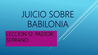 JUICIO SOBRE
BABILONIA
LECCION 12. PASTOR:
SERRANO
 