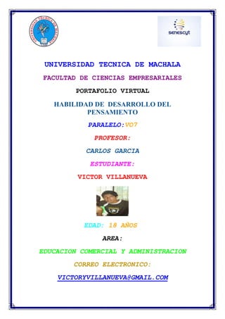 UNIVERSIDAD TECNICA DE MACHALA
FACULTAD DE CIENCIAS EMPRESARIALES
PORTAFOLIO VIRTUAL
HABILIDAD DE DESARROLLO DEL
PENSAMIENTO
PARALELO:VO7
PROFESOR:
CARLOS GARCIA
ESTUDIANTE:
VICTOR VILLANUEVA

EDAD: 18 AÑOS
AREA:
EDUCACION COMERCIAL Y ADMINISTRACION
CORREO ELECTRONICO:
VICTORYVILLANUEVA@GMAIL.COM

 
