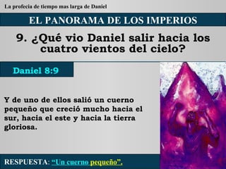 EL PANORAMA DE LOS IMPERIOS 9. ¿Qué vio Daniel salir hacia los cuatro vientos del cielo? Y de uno de ellos salió un cuerno pequeño que creció mucho hacia el sur, hacia el este y hacia la tierra gloriosa. RESPUESTA :   “Un cuerno  pequeño”. Daniel 8:9 La profecia de tiempo mas larga de Daniel 