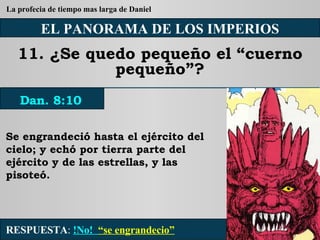 EL PANORAMA DE LOS IMPERIOS 11. ¿Se quedo pequeño el “cuerno pequeño”? Se engrandeció hasta el ejército del cielo; y echó por tierra parte del ejército y de las estrellas, y las pisoteó. RESPUESTA :   !No!  “se engrandecio” Dan. 8:10 La profecia de tiempo mas larga de Daniel 