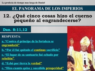 EL PANORAMA DE LOS IMPERIOS 12. ¿Qué cinco cosas hizo el cuerno pequeño al engrandecerse? RESPUESTA :   a. “Contra el principe de la fortaleza se  engrandeció” b. “Por él fué quitado el  continuo  sacrificio” c. “El lugar de su santuario fué echado por  rebelión”  d. “Echó por tierra la  verdad” e. “Hizo cuanto quiso y sucedióle  prosperidad” Dan. 8:11,12 La profecia de tiempo mas larga de Daniel 