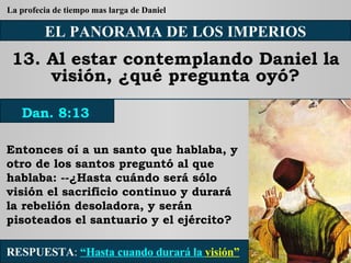 EL PANORAMA DE LOS IMPERIOS 13. Al estar contemplando Daniel la visión, ¿qué pregunta oyó? Entonces oí a un santo que hablaba, y otro de los santos preguntó al que hablaba: --¿Hasta cuándo será sólo visión el sacrificio continuo y durará la rebelión desoladora, y serán pisoteados el santuario y el ejército? RESPUESTA :   “Hasta cuando durará la  visión” Dan. 8:13 La profecia de tiempo mas larga de Daniel 