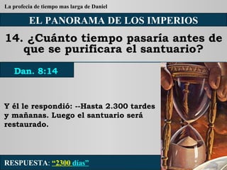 EL PANORAMA DE LOS IMPERIOS 14. ¿Cuánto tiempo pasaría antes de que se purificara el santuario? Y él le respondió: --Hasta 2.300 tardes y mañanas. Luego el santuario será restaurado. RESPUESTA :   “2300  días” Dan. 8:14 La profecia de tiempo mas larga de Daniel 