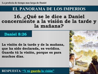 EL PANORAMA DE LOS IMPERIOS 16. ¿Qué se le dice a Daniel concerniente a la visión de la tarde y la mañana? La visión de la tarde y de la mañana, que ha sido declarada, es verídica. Guarda tú la visión, porque es para muchos días. RESPUESTA :   “Y tú  guarda  la visión” Daniel 8:26 La profecia de tiempo mas larga de Daniel 