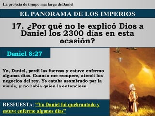 EL PANORAMA DE LOS IMPERIOS 17. ¿Por qué no le explicó Dios a Daniel los 2300 días en esta ocasión? Yo, Daniel, perdí las fuerzas y estuve enfermo algunos días. Cuando me recuperé, atendí los negocios del rey. Yo estaba asombrado por la visión, y no había quien la entendiese. RESPUESTA :   “Yo Daniel fui quebrantado y estuve enfermo algunos días” Daniel 8:27 La profecia de tiempo mas larga de Daniel 