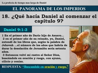 EL PANORAMA DE LOS IMPERIOS 18. ¿Qué hacía Daniel al comenzar el capítulo 9? 1 En el primer año de Darío hijo de Asuero... 2 en el primer año de su reinado, yo, Daniel, entendí de los libros que, según la palabra de Jehovah ...el número de los años que habría de durar la desolación de Jerusalén sería setenta años. 3 Entonces volví mi rostro al Señor Dios, buscándole en oración y ruego, con ayuno, cilicio y ceniza. Daniel 9:1-3 La profecia de tiempo mas larga de Daniel RESPUESTA :   “Buscandole en  oración  y  ruego.” 