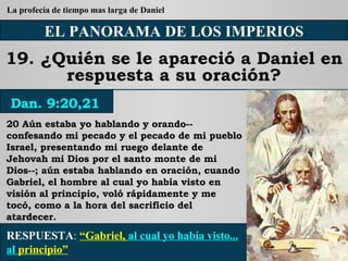 EL PANORAMA DE LOS IMPERIOS 19. ¿Quién se le apareció a Daniel en respuesta a su oración? 20 Aún estaba yo hablando y orando--confesando mi pecado y el pecado de mi pueblo Israel, presentando mi ruego delante de Jehovah mi Dios por el santo monte de mi Dios--; aún estaba hablando en oración, cuando Gabriel, el hombre al cual yo había visto en visión al principio, voló rápidamente y me tocó, como a la hora del sacrificio del atardecer. RESPUESTA :   “Gabriel,  al cual yo había visto... al  principio” Dan. 9:20,21 La profecia de tiempo mas larga de Daniel 