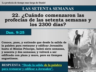 LAS SETENTA SEMANAS 22. ¿Cuándo comenzaron las profecías de las setenta semanas y los 2300 días? Conoce, pues, y entiende que desde la salida de la palabra para restaurar y edificar Jerusalén hasta el Mesías Príncipe, habrá siete semanas, y sesenta y dos semanas; y volverá a ser edificada con plaza y muro, pero en tiempos angustiosos. RESPUESTA :   “Desde la salida  de la palabra  para restaurar y edificar a Jerusalen”. Dan. 9:25 La profecia de tiempo mas larga de Daniel 