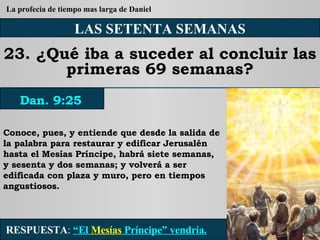 LAS SETENTA SEMANAS 23. ¿Qué iba a suceder al concluir las primeras 69 semanas? Conoce, pues, y entiende que desde la salida de la palabra para restaurar y edificar Jerusalén hasta el Mesías Príncipe, habrá siete semanas, y sesenta y dos semanas; y volverá a ser edificada con plaza y muro, pero en tiempos angustiosos. RESPUESTA :   “El  Mesías  Príncipe” vendría. Dan. 9:25 La profecia de tiempo mas larga de Daniel 