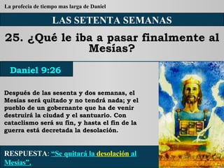 LAS SETENTA SEMANAS 25. ¿Qué le iba a pasar finalmente al Mesías? Después de las sesenta y dos semanas, el Mesías será quitado y no tendrá nada; y el pueblo de un gobernante que ha de venir destruirá la ciudad y el santuario. Con cataclismo será su fin, y hasta el fin de la guerra está decretada la desolación. RESPUESTA :   “Se quitará la  desolación  al Mesías”. Daniel 9:26 La profecia de tiempo mas larga de Daniel 