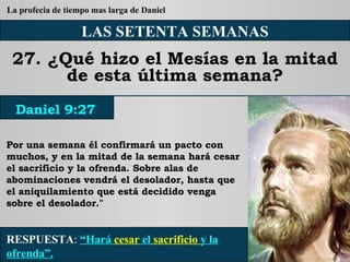 LAS SETENTA SEMANAS 27. ¿Qué hizo el Mesías en la mitad de esta última semana? Por una semana él confirmará un pacto con muchos, y en la mitad de la semana hará cesar el sacrificio y la ofrenda. Sobre alas de abominaciones vendrá el desolador, hasta que el aniquilamiento que está decidido venga sobre el desolador." RESPUESTA :   “Hará  cesar  el  sacrificio  y la ofrenda”. Daniel 9:27 La profecia de tiempo mas larga de Daniel 
