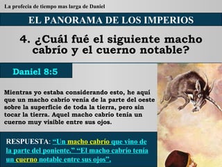 EL PANORAMA DE LOS IMPERIOS 4. ¿Cuál fué el siguiente macho cabrío y el cuerno notable? Mientras yo estaba considerando esto, he aquí que un macho cabrío venía de la parte del oeste sobre la superficie de toda la tierra, pero sin tocar la tierra. Aquel macho cabrío tenía un cuerno muy visible entre sus ojos. RESPUESTA :   “Un  macho cabrío  que vino de la parte del poniente.” “El macho cabrío tenía un  cuerno  notable entre sus ojos”. Daniel 8:5 La profecia de tiempo mas larga de Daniel 