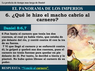 EL PANORAMA DE LOS IMPERIOS 6. ¿Qué le hizo el macho cabrío al carnero? 6 Fue hasta el carnero que tenía los dos cuernos, al cual yo había visto, que estaba de pie delante del río, y corrió contra él con la ira de su fuerza. 7 Vi que llegó al carnero y se enfureció contra él; lo golpeó y quebró sus dos cuernos, pues el carnero no tenía fuerzas para quedar en pie delante de él. Por tanto, lo derribó a tierra y lo pisoteó. No hubo quien librase al carnero de su poder. RESPUESTA :   “Venció al  carnero”  Daniel 8:6,7 La profecia de tiempo mas larga de Daniel 