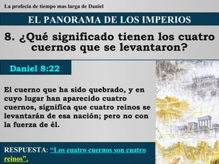EL PANORAMA DE LOS IMPERIOS 8. ¿Qué significado tienen los cuatro cuernos que se levantaron? El cuerno que ha sido quebrado, y en cuyo lugar han aparecido cuatro cuernos, significa que cuatro reinos se levantarán de esa nación; pero no con la fuerza de él. RESPUESTA :   “Los cuatro cuernos son cuatro  reinos”. Daniel 8:22 La profecia de tiempo mas larga de Daniel 