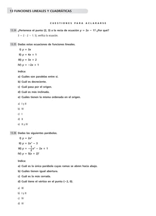 13 FUNCIONES LINEALES Y CUADRÁTICAS 
C U E S T I O N E S P A R A A C L A R A R S E 
¿Pertenece el punto (2, 3) a la recta de ecuación y  2x  1? ¿Por qué? 
3  2  2  1. Sí, verifica la ecuación. 
Dadas estas ecuaciones de funciones lineales. 
I) y  3x 
II) y  4x  1 
III) y  3x  2 
IV) y  2x  1 
Indica: 
a) Cuáles son paralelas entre sí. 
b) Cuál es decreciente. 
c) Cuál pasa por el origen. 
d) Cuál es más inclinada. 
e) Cuáles tienen la misma ordenada en el origen. 
a) I y II 
b) IV 
c) I 
d) II 
e) II y IV 
Dadas las siguientes parábolas. 
I) y  2x2 
II) y  2x2  3 
III) y  —1 
—x2  2x  1 
2 
IV) y  5(x  2)2 
Indica: 
a) Cuál es la única parábola cuyas ramas se abren hacia abajo. 
b) Cuáles tienen igual abertura. 
c) Cuál es la más cerrada. 
d) Cuál tiene el vértice en el punto (2, 0). 
a) III 
b) I y II 
c) IV 
d) IV 
13.34 
13.35 
13.36 
 