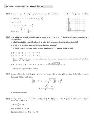 13 FUNCIONES LINEALES Y CUADRÁTICAS 
Calcula el área del triángulo que forma la recta de ecuación y  5x  7 con los ejes coordenados. 
La recta corta los ejes en los puntos (0, 7) y  
7 
5, 0. 
x = 0 → y  7 
y  0 → 5x  7  0 → x   
7 
5 
7 
5  7 
El área es: A  4 
1 
9 
0  
u2 
Y 
La ecuación del espacio recorrido por un móvil es s  5  3t  2t2, donde s se expresa en metros y t 
en segundos. 
a) ¿Qué longitud ha recorrido el móvil al cabo de 5 segundos de iniciar el movimiento? 
b) ¿Cuál es la longitud recorrida durante el quinto segundo? 
c) ¿Cuánto tiempo ha transcurrido cuando ha recorrido 157 metros desde el inicio? 
a) t  5 → s  5  3  5  2  52  70 m 
b) t  4 → s  5  3  4  2  42  49 m 
Durante el 5.º segundo recorre una longitud que es la diferencia entre las distancias recorridas al cabo de 5 y de 4 se-gundos: 
70  49  21 m. 
c) 157  5  3t  2t2 → 2t2  3t  152  0 → t 8 s 
(La respuesta negativa no tiene sentido). 
Expresa el área de un triángulo equilátero en función de su lado. ¿De qué tipo de función se trata? 
Llamamos L al lado, y h a la altura. 
 
h 
22 
 h2  L2 → h  L	2  2 
L 
2 	 L 
3 
2 
3 
L2 
3 
A  
4 
Es una función cuadrática. 
Averigua cuál es el punto simétrico del punto (2, 5) con respecto al eje de simetría de la parábola 
y  2x2  16x  29. 
b 
xv  2 
a  
 4 
El eje de simetría es x  4. 
El punto simétrico a (2, 5) es (6, 5). 
13.49 
L  L 
2 
2 
13.48 
3  9  1 216  4 
13.47 
 
2 
13.46 
O 
1 X 
1 
 