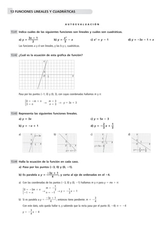 13 FUNCIONES LINEALES Y CUADRÁTICAS 
A U T O E V A L U A C I Ó N 
Indica cuáles de las siguientes funciones son lineales y cuáles son cuadráticas. 
a) y  — 3 
x 
2 
 1— 
b) y  —x 
2— 
3 
 x c) x2  y  1 d) y  3x  1  x 
Las funciones a y d son lineales, y las b y c, cuadráticas. 
¿Cuál es la ecuación de esta gráfica de función? 
Y 
Pasa por los puntos (1, 0) y (0, 3), con cuyas coordenadas hallamos m y n: 
 → → y  3x  3 
Representa las siguientes funciones lineales. 
a) y  3x c) y  5x  3 
b) y  x  1 d) y   x  —1 
— 
3 
a) Y 
b) Y 
c) d) 
Halla la ecuación de la función en cada caso. 
a) Pasa por los puntos (3, 0) y (0, 1). 
3x 
4 
 1— 
b) Es paralela a y  —  
Y 
, y corta al eje de ordenadas en el 4. 
a) Con las coordenadas de los puntos (3, 0) y (0, 1) hallamos m y n para y  mx  n: 
 → →1 
y   
3 x  1 
3x 
4 
1 
3 
 1 , entonces tiene pendiente: m   
b) Si es paralela a y    
3 
4 
Con este dato, solo queda hallar n, y sabiendo que la recta pasa por el punto (0, 4): n  4 
y   
3 
4 x  4 
m   
n  1 
0  3m  n 
1  n 
13.A1 
13.A4 
2—3 
13.A3 
m  3 
n  3 
0  m  n 
3  n 
13.A2 
O 
1 X 
1 
0 X 
1 
1 
y = 3x 
0 X 
1 
1 
y = –x + 1 
0 X 
1 
1 
y = 5x – 3 
Y 
1 
1 
0 X 
y = – x + 1—3 
2—3 
 