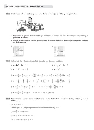 13 FUNCIONES LINEALES Y CUADRÁTICAS 
Una frutería coloca en el escaparate una oferta de naranjas por kilos y otra por bolsas. 
a) Representa la gráfica de la función que relaciona el número de kilos de naranjas comprados y el 
precio de la compra. 
b) Dibuja la gráfica de la función que relaciona el número de bolsas de naranjas compradas y el pre-cio 
de la compra. 
a) b) 
Halla el vértice y la ecuación del eje de cada una de estas parábolas. 
a) y  2x2  6x  1 c) y  —1 
— x2  3x  1 
2 
b) y  3x2  2x  9 d) y  2x2  5 
b 
a) xv  2 
a  
6 
4   
  
3 
2; yv  2   
3 
22 
 6   
3 
2  1   1 
1 
2 
→ V 
1 . Eje x   
3 
2,  1 
2 
3 
2 
b 
b) xv  2 
a  
 
 
  
2 
6  
1 
3; yv  3   
  
1 
32 
 2   
1 
3  9   2 
8 
3 
→ V 
8 . Eje x   
1 
3,  2 
3 
1 
3 
b 
c) xv  2 
a  
3 
1  3; yv   
  
7 
2 → V3,  
1 
2  32  3  3  1   
7 
2. Eje x  3 
b 
d) xv  2 
a  
0 
2  0; yv  2  02  5  5 → V(0, 5). Eje x  0 
  
Determina la ecuación de la parábola que resulta de trasladar el vértice de la parábola y  x2 al 
punto (2, 1). 
y  ax2  bx  c 
Sabemos que a  1 porque la parábola buscada es una traslación de y  x2. 
b 
xv  2 
a  
 2 → b  4 
yv  22  4  2  c  1 → c  5 
y  x2  4x  5  (x  2)2  5 
13.A5 
13.A6 
13.A7 
Precio (€) 
N.° de kilos 
1 
1 
y = 1,20 x 
Precio (€) 
N.° de bolsas 
1 
1 
y = 3 x 
1,20 €/ kg 
3 € 
 