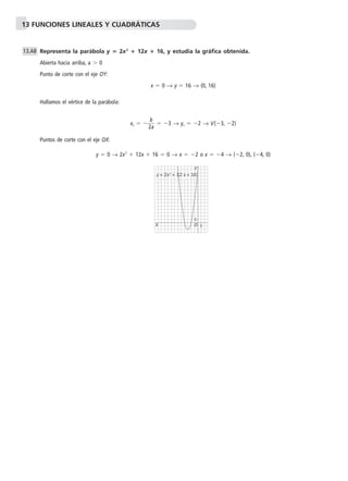 13 FUNCIONES LINEALES Y CUADRÁTICAS 
Representa la parábola y  2x2  12x  16, y estudia la gráfica obtenida. 
Abierta hacia arriba, a  0 
Punto de corte con el eje OY: 
x  0 → y  16 → (0, 16) 
Hallamos el vértice de la parábola: 
b 
xv  2 
a  
 3 → yv  2 → V(3, 2) 
Puntos de corte con el eje OX: 
y  0 → 2x2  12x  16  0 → x  2 o x  4 → (2, 0), (4, 0) 
13.A8 
1 
Y 
y = 2x2 + 12 x + 16 
1 
O 
X 
