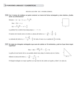 13 FUNCIONES LINEALES Y CUADRÁTICAS 
R E S O L U C I Ó N D E P R O B L E M A S 
Con 5 metros de moldura se quiere construir un marco de forma rectangular y área máxima. ¿Cuáles 
serán sus dimensiones? 
Perímetro  2x  2y  5 → y   5 
2x 
 
2 
Área  f(x)  x  y 
f(x)  x 5 
2x 
 x2   
 
2 
5 
2 
La parábola f(x) es abierta hacia abajo porque a  1 	 0. 
b 
 
2a 
El máximo de la función está en el vértice. La abscisa del vértice es x   
5 
4. 
5 
2 
  
5 
4. Por tanto, el marco es un cuadrado de  
5 
4 
La ordenada del vértice es y  
5 
4 m de lado. 
De todos los triángulos rectángulos cuya suma de catetos es 10 centímetros, ¿cuál es el que tiene mayor 
superficie? 
 (10 
Área x 
 A(x)   x) 
  
2 
x 
2 
2 
  5x 
La gráfica de esta función A(x) es una parábola abierta hacia abajo. Su máximo está en el vértice. 
b 
 
2a 
Hallamos la abscisa del vértice: xv   
5 
2   
 5 
1 
2 
El triángulo rectángulo con mayor superficie es el que tiene los dos catetos son iguales y miden 5 cm cada uno. 
13.17 
5  2 
2 
 
 
2 
13.16 
y 
x 
x 
10 – x 
 