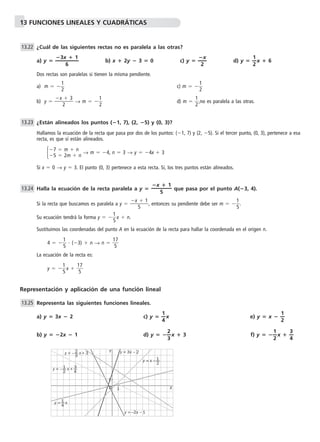 13 FUNCIONES LINEALES Y CUADRÁTICAS 
¿Cuál de las siguientes rectas no es paralela a las otras? 
3x 
6 
 1— 
a) y  —  
x— 
b) x  2y  3  0 c) y  — 
2 
d) y  —1 
—x  6 
2 
Dos rectas son paralelas si tienen la misma pendiente. 
a) m   
1 
2 c) m   
1 
2 
b) y  x 
 3 
2 
1 
2 d) m   
→ m   
1 
2,no es paralela a las otras. 
¿Están alineados los puntos (1, 7), (2, 5) y (0, 3)? 
Hallamos la ecuación de la recta que pasa por dos de los puntos: (1, 7) y (2, 5). Si el tercer punto, (0, 3), pertenece a esa 
recta, es que sí están alineados. 
 → m  4, n  3 → y  4x  3 
Si x  0 → y  3. El punto (0, 3) pertenece a esta recta. Sí, los tres puntos están alineados. 
Halla la ecuación de la recta paralela a y  que pasa por el punto A(3, 4). 
Si la recta que buscamos es paralela a y  x 
 1 , entonces su pendiente debe ser m   
5 
1 
5. 
1 
5x  n. 
Su ecuación tendrá la forma y   
Sustituimos las coordenadas del punto A en la ecuación de la recta para hallar la coordenada en el origen n. 
1 
5  (3)  n → n   1 
5 
4   
7 
La ecuación de la recta es: 
1 
5x   1 
5 
y   
7 
13.22 
Representación y aplicación de una función lineal 
Representa las siguientes funciones lineales. 
a) y  3x  2 c) y  —1 
—x e) y  x  —1 
4 
— 
2 
b) y  2x  1 d) y  —2 
—x  3 f) y  —1 
3 
—x  —3 
2 
— 
4 
13.25 
x  1—5 
13.24 
7  m  n 
5  2m  n 
13.23 
y = – 2 x + 3 
y = – 1 x + 3 
y = 1 x 
4 
y = x – 1 
2 
4 
2 
3 
Y 
O 
1 X 
1 
y = 3x – 2 
y = –2x – 1 
 