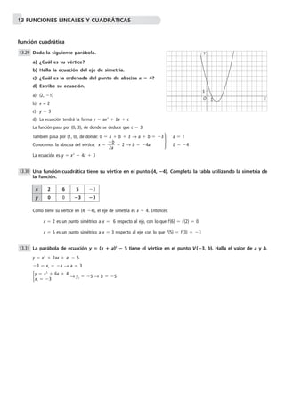 13 FUNCIONES LINEALES Y CUADRÁTICAS 
Función cuadrática 
Dada la siguiente parábola. 
a) ¿Cuál es su vértice? 
b) Halla la ecuación del eje de simetría. 
c) ¿Cuál es la ordenada del punto de abscisa x  4? 
d) Escribe su ecuación. 
a) (2, 1) 
b) x = 2 
c) y  3 
d) La ecuación tendrá la forma y  ax2  bx  c 
La función pasa por (0, 3), de donde se deduce que c  3 
También pasa por (1, 0), de donde: 0  a  b  3 → a  b  3 a  1 
Conocemos la abscisa del vértice: x   
b 
 
2a 
 2 → b  4a b 4 
La ecuación es y  x2  4x  3 
Y 
Una función cuadrática tiene su vértice en el punto (4, 4). Completa la tabla utilizando la simetría de 
la función. 
Como tiene su vértice en (4, 4), el eje de simetría es x  4. Entonces: 
x  2 es un punto simétrico a x  6 respecto al eje, con lo que f(6)  f(2)  0 
x  5 es un punto simétrico a x  3 respecto al eje, con lo que f(5)  f(3)  3 
La parábola de ecuación y  (x  a)2  5 tiene el vértice en el punto V(3, b). Halla el valor de a y b. 
y  x2  2ax  a2  5 
3  xv  a → a  3 
 y  x 2  6x  4 
x 3 
→ yv  5 → b   5 v 13.29 
13.30 
13.31 
O 
1 X 
1 
 
x 2 6 5 3 
y 0 0 3 3 
 