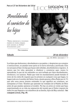 Lección 13 
Para el 27 de Diciembre del 2014 Lección 13 
Amoldando 
el carácter de 
los hijos 
“Hijos, obedeced a vuestros 
padres en todo, porque 
esto agrada al Señor.” 
(Colosenses 3:20) 
Para memorizar 
Sábado 20 de diciembre 
Año Bíblico: Apocalipsis 3 - 5 
Los hijos que deshonran y desobedecen a sus padres, y desprecian sus consejos 
e instrucciones, no pueden tener parte en la tierra renovada y purificada. Esta 
no será para el hijo o la hija que hayan sido rebeldes, desobedientes e ingratos. A 
menos que los tales aprendan a obedecer y someterse aquí, nunca lo 
aprenderán; la paz de los redimidos no será turbada por hijos desobedientes, 
revoltosos y no sumisos. Nadie que viole los mandamientos puede heredar el 
reino de los cielos.Se requiere que los jóvenes en cualquier cosa que hagan, lo 
hagan todo en el nombre del Señor Jesús, dando gracias a Dios Padre por él. Vi 
que sólo unos pocos jóvenes entienden lo que significa ser cristianos, ser 
semejantes a Cristo. Tendrán que aprender las verdades de la Palabra de Dios 
antes de que puedan ajustarse al modelo. No hay un joven en veinte que haya 
experimentado en su vida esa separación del mundo que el Señor requiere de 
todos los que llegarán a ser miembros de su familia, hijos del Rey celestial. - Ser 
semejante a Jesús, Pág. 49. 
AMOLDANDO EL CARÁCTER DE LOS HIJOS Página 89 
 