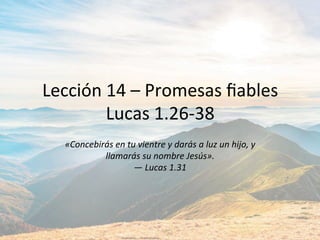 Lección	14	–	Promesas	ﬁables	
Lucas	1.26-38	
«Concebirás	en	tu	vientre	y	darás	a	luz	un	hijo,	y	
llamarás	su	nombre	Jesús».		
—	Lucas	1.31		
 