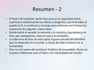 Resumen	-	2	
•  El	futuro	de	cualquier	nación	descansa	en	la	capacidad	moral,	
espiritual	e	intelectual	de	sus	líderes	y	dirigentes,	que	le	brindan	al	
pueblo	la	fe,	la	conﬁanza	y	el	coraje	para	enfrentar	con	ﬁrmeza	los	
momentos	de	angus=a	y	adversidad.		
•  Donde	existe	el	pecado,	la	opresión	y	la	injus=cia,	hay	ausencia	de	
Dios,	por	consiguiente,	reina	el	caos	y	la	confusión.		
•  La	soberanía	de	Dios	no	está	sujeta	al	grave	pecado	del	discrimen	
que	ha	imperado	en	el	mundo,	a	través	de	toda	la	historia	de	la	
humanidad.		
•  Dios	no	está	ajeno	del	acontecer	histórico	de	los	pueblos.	Nunca	se	
muestra	indiferente	ante	el	dolor	y	las	necesidades	del	mundo.		
 