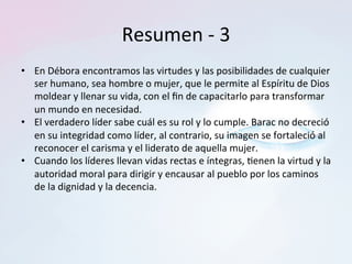 Resumen	-	3	
•  En	Débora	encontramos	las	virtudes	y	las	posibilidades	de	cualquier	
ser	humano,	sea	hombre	o	mujer,	que	le	permite	al	Espíritu	de	Dios	
moldear	y	llenar	su	vida,	con	el	ﬁn	de	capacitarlo	para	transformar	
un	mundo	en	necesidad.		
•  El	verdadero	líder	sabe	cuál	es	su	rol	y	lo	cumple.	Barac	no	decreció́	
en	su	integridad	como	líder,	al	contrario,	su	imagen	se	fortaleció́	al	
reconocer	el	carisma	y	el	liderato	de	aquella	mujer.		
•  Cuando	los	líderes	llevan	vidas	rectas	e	íntegras,	=enen	la	virtud	y	la	
autoridad	moral	para	dirigir	y	encausar	al	pueblo	por	los	caminos	
de	la	dignidad	y	la	decencia.		
 