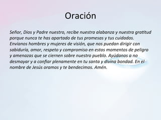 Oración	
Señor,	Dios	y	Padre	nuestro,	recibe	nuestra	alabanza	y	nuestra	gra2tud	
porque	nunca	te	has	apartado	de	tus	promesas	y	tus	cuidados.	
Envíanos	hombres	y	mujeres	de	visión,	que	nos	puedan	dirigir	con	
sabiduría,	amor,	respeto	y	compromiso	en	estos	momentos	de	peligro	
y	amenazas	que	se	ciernen	sobre	nuestro	pueblo.	Ayúdanos	a	no	
desmayar	y	a	conﬁar	plenamente	en	tu	santa	y	divina	bondad.	En	el	
nombre	de	Jesús	oramos	y	te	bendecimos.	Amén.		
 