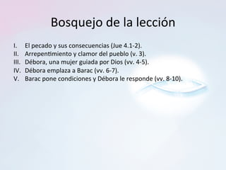 Bosquejo	de	la	lección	
I.	 	El	pecado	y	sus	consecuencias	(Jue	4.1-2).		
II.	 	Arrepen=miento	y	clamor	del	pueblo	(v.	3).		
III.	 	Débora,	una	mujer	guiada	por	Dios	(vv.	4-5).		
IV.		Débora	emplaza	a	Barac	(vv.	6-7).		
V.	 	Barac	pone	condiciones	y	Débora	le	responde	(vv.	8-10).		
 