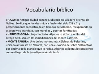Vocabulario	bíblico	
«HAZOR»:	An=gua	ciudad	cananea,	ubicada	en	la	ladera	oriental	de	
Galilea.	Se	dice	que	fue	destruida	a	ﬁnales	del	siglo	XIII	a.C.	y	
posteriormente	reconstruida	en	=empos	de	Salomón,	recuperando	su	
aspecto	y	su	grandeza,	con	murallas	y	puertas	for=ﬁcadas.		
«HAROSET-GOIM»:	Lugar	incierto.	Algunos	lo	sitúan	a	orillas	del	
arroyo	del	Cisón,	en	las	inmediaciones	del	monte	Carmelo.		
«MONTE	TABOR»:	Uno	de	los	montes	más	célebres	de	Pales=na,	
ubicado	al	sureste	de	Nazaret,	con	una	elevación	de	sobre	500	metros	
por	encima	de	la	planicie	que	lo	rodea.	Algunos	exégetas	lo	consideran	
como	el	lugar	de	la	transﬁguración	de	Jesús.		
 