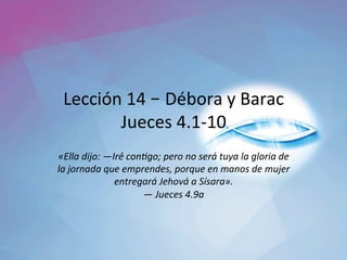 Lección	14	– Débora	y	Barac	
Jueces	4.1-10	
«Ella	dijo:	—Iré́	con2go;	pero	no	será́	tuya	la	gloria	de	
la	jornada	que	emprendes,	porque	en	manos	de	mujer	
entregará	Jehová	a	Sísara».	
—	Jueces	4.9a		
 