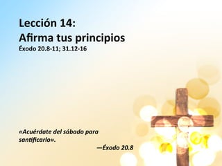 Lección	
  14:	
  
Aﬁrma	
  tus	
  principios	
  
Éxodo	
  20.8-­‐11;	
  31.12-­‐16	
  
	
  
	
  
	
  
	
  
	
  
	
  
	
  
	
  
«Acuérdate	
  del	
  sábado	
  para	
  
san3ﬁcarlo».	
  	
  
—Éxodo	
  20.8	
  	
  
 