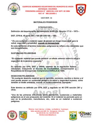 CUERPO DE BOMBEROS VOLUNTARIOS DEL MUNICIPIO DE ANORI 
ANTIOQUIA COLOMBIA 
PERSONERIA JURIDICA N° 18059 DEL 6 DE SEPT. DE 2006 
RUT. N° 900.120.893-1 
LECCION 14 
MATERIALES PEIGROSOS 
INTRODUCCIÓN 
Definición del departamento del transporte de EE.UU. Sección 171.8 – 1975 – 
DOT, CFR tit. 49 parte 100 a 199 (49 CFR 100 – 199). 
“ Es una sustancia o material capaz de poseer un riesgo irrazonable para la 
salud, seguridad y propiedad, cuando es transportada. 
En esta definición él termino materiales peligrosos se refiere a los materiales que 
son transportados. 
Mientras Anorí duerme o trabaja, sus bomberos lo protegen 
Sede: avenida León Zafir Tel. Emergencia 119 y 111 
Tel: 835 03 36 Cel.: 310 493 27 48 
Bomberosanori@yahoo.es 
SUSTANCIAS PELIGROSAS 
“Es cualquier material que puede producir un efecto adverso sobre la salud o 
seguridad de la persona expuesta.” 
Es definido por EPA, DOT y OSHA, además de la regulación federal 
relacionad, incluyendo el Decreto de Confiabilidad, Compensación y 
Respuestas de Emergencias Comprensiva CERCLA de 1980. 
DESECHOS PELIGROSOS 
“Es cualquier desecho material que es ignicible, corrosivo, reactivo o tóxico y el 
cual puede poseer un sustancial peligro a la salud y seguridad humana, como 
también al medio ambiente, cuando es inadecuadamente manejado.” 
Este término es definido por EPA, DOT y regulado en 40 CFR sección 261 y 
otras. 
“Una de las primeras diferencias entre deshechos, sustancias y materiales 
peligrosos es el uso propuesto del material. Si el material es pensado para un 
uso en la producción, manufactura, etc., este es un material o sustancia 
peligrosa. 
 