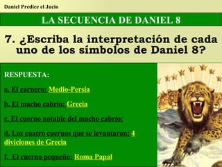 LA SECUENCIA DE DANIEL 8 7. ¿Escriba la interpretación de cada uno de los símbolos de Daniel 8? Daniel Predice el Jucio RESPUESTA: a. El carnero:  Medio-Persia b. El macho cabrío:  Grecia c. El cuerno notable del macho cabrío: d. Los cuatro cuernos que se levantaron:  4 diviciones de Grecia f.  El cuerno pequeño:  Roma Papal 