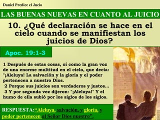 LAS BUENAS NUEVAS EN CUANTO AL JUICIO 10. ¿Qué declaración se hace en el cielo cuando se manifiestan los juicios de Dios? Daniel Predice el Jucio Apoc. 19:1-3 1 Después de estas cosas, oí como la gran voz de una enorme multitud en el cielo, que decía: "¡Aleluya! La salvación y la gloria y el poder pertenecen a nuestro Dios. 2 Porque sus juicios son verdaderos y justos... 3 Y por segunda vez dijeron: "¡Aleluya!" Y el humo de ella subió por los siglos de los siglos. RESPUESTA: “Aleluya,  salvación, y  gloria,  y  poder pertenecen  al Señor Dios nuestro”. 