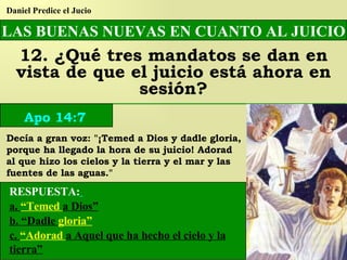 LAS BUENAS NUEVAS EN CUANTO AL JUICIO 12. ¿Qué tres mandatos se dan en vista de que el juicio está ahora en sesión? Daniel Predice el Jucio Apo 14:7 RESPUESTA:   a.  “Temed  a Dios” b. “Dadle  gloria” c.  “Adorad  a Aquel que ha hecho el cielo y la tierra” Decía a gran voz: "¡Temed a Dios y dadle gloria, porque ha llegado la hora de su juicio! Adorad al que hizo los cielos y la tierra y el mar y las fuentes de las aguas." 