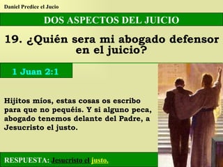 DOS ASPECTOS DEL JUICIO 19. ¿Quién sera mi abogado defensor en el juicio? Daniel Predice el Jucio RESPUESTA:   Jesucristo el  justo. 1 Juan 2:1 Hijitos míos, estas cosas os escribo para que no pequéis. Y si alguno peca, abogado tenemos delante del Padre, a Jesucristo el justo. 